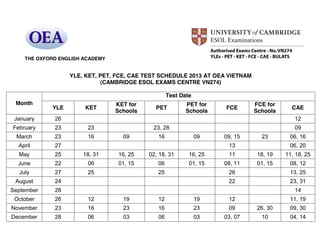 YLE, KET, PET, FCE, CAE TEST SCHEDULE 2013 AT OEA VIETNAM
(CAMBRIDGE ESOL EXAMS CENTRE VN274)
Month
Test Date
YLE KET
KET for
Schools
PET
PET for
Schools
FCE
FCE for
Schools
CAE
January 26 12
February 23 23 23, 28 09
March 23 16 09 16 09 09, 15 23 06, 16
April 27 13 06, 20
May 25 18, 31 16, 25 02, 18, 31 16, 25 11 18, 19 11, 18, 25
June 22 06 01, 15 06 01, 15 08, 11 01, 15 08, 12
July 27 25 25 26 13, 25
August 24 22 23, 31
September 28 14
October 26 12 19 12 19 12 11, 19
November 23 16 23 16 23 09 26, 30 09, 30
December 28 06 03 06 03 03, 07 10 04, 14
THE OXFORD ENGLISH ACADEMY
 