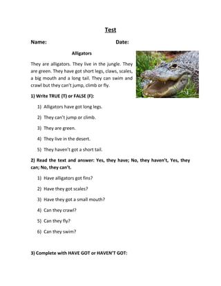 Test 
Name: Date: 
Alligators 
They are alligators. They live in the jungle. They 
are green. They have got short legs, claws, scales, 
a big mouth and a long tail. They can swim and 
crawl but they can’t jump, climb or fly. 
1) Write TRUE (T) or FALSE (F): 
1) Alligators have got long legs. 
2) They can’t jump or climb. 
3) They are green. 
4) They live in the desert. 
5) They haven’t got a short tail. 
2) Read the text and answer: Yes, they have; No, they haven’t, Yes, they 
can; No, they can’t. 
1) Have alligators got fins? 
2) Have they got scales? 
3) Have they got a small mouth? 
4) Can they crawl? 
5) Can they fly? 
6) Can they swim? 
3) Complete with HAVE GOT or HAVEN’T GOT: 
 