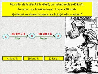 Pour aller de la ville A à la ville B, un motard roule à 40 km/h. Au retour, sur le même trajet, il roule à 60 km/h. Quelle est sa vitesse moyenne sur le trajet aller – retour ? 48 km / h 50 km / h 52 km / h A A B Aller Retour 40 km / h 60 km / h 