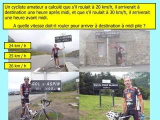 Un cycliste amateur a calculé que s’il roulait à 20 km/h, il arriverait à destination une heure après midi, et que s’il roulait à 30 km/h, il arriverait une heure avant midi. A quelle vitesse doit-il rouler pour arriver à destination à midi pile ? 26 km / h 25 km / h 24 km / h 