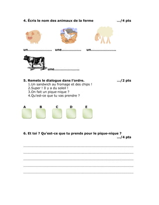 4. Écris le nom des animaux de la ferme …/4 pts
un…………………. une……………… un…………………..
une…………………..
5. Remets le dialogue dans l’ordre. …/2 pts
1.Un sandwich au fromage et des chips !
2.Super ! Il y a du soleil !
3.On fait un pique-nique ?
4.Qu’est-ce que tu vas prendre ?
A B C D E
6. Et toi ? Qu’est-ce que tu prends pour le pique-nique ?
.../4 pts
…………………………………………………………………………………………………
…………………………………………………………………………………………………
…………………………………………………………………………………………………
…………………………………………………………………………………………………
…………………………………………………………………………………………………
 