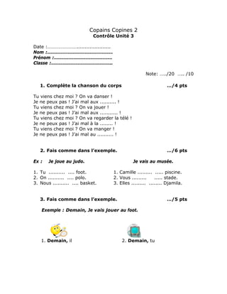 Copains Copines 2
Contrôle Unité 3
Date :…………………….....................
Nom :………………………………………………
Prénom :…………………………………………
Classe :…………………………………………..
Note: …../20 ….. /10
1. Complète la chanson du corps …/4 pts
Tu viens chez moi ? On va danser !
Je ne peux pas ! J’ai mal aux .......... !
Tu viens chez moi ? On va jouer !
Je ne peux pas ! J’ai mal aux ........... !
Tu viens chez moi ? On va regarder la télé !
Je ne peux pas ! J’ai mal à la ........ !
Tu viens chez moi ? On va manger !
Je ne peux pas ! J’ai mal au .......... !
2. Fais comme dans l’exemple. …/6 pts
Ex : Je joue au judo. Je vais au musée.
1. Tu .......... .... foot. 1. Camille ......... ..... piscine.
2. On .......... .... polo. 2. Vous ......... ..... stade.
3. Nous .......... .... basket. 3. Elles ......... ........ Djamila.
3. Fais comme dans l’exemple. …/5 pts
Exemple : Demain, Je vais jouer au foot.
1. Demain, il 2. Demain, tu
 