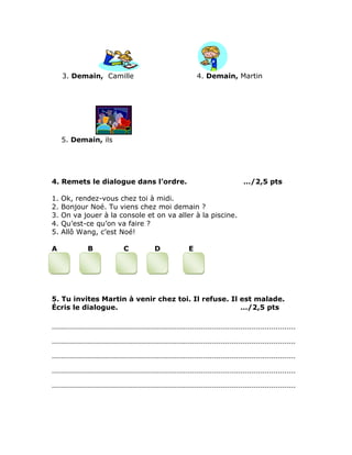 3. Demain, Camille 4. Demain, Martin
5. Demain, ils
4. Remets le dialogue dans l’ordre. …/2,5 pts
1. Ok, rendez-vous chez toi à midi.
2. Bonjour Noé. Tu viens chez moi demain ?
3. On va jouer à la console et on va aller à la piscine.
4. Qu’est-ce qu’on va faire ?
5. Allô Wang, c’est Noé!
A B C D E
5. Tu invites Martin à venir chez toi. Il refuse. Il est malade.
Écris le dialogue. …/2,5 pts
…………………………………………………………………………………………………
…………………………………………………………………………………………………
…………………………………………………………………………………………………
…………………………………………………………………………………………………
…………………………………………………………………………………………………
 