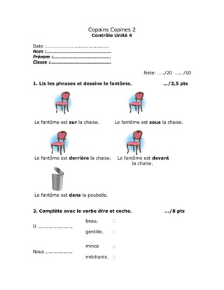 Copains Copines 2
Contrôle Unité 4
Date :…………………….....................
Nom :………………………………………………
Prénom :…………………………………………
Classe :…………………………………………..
Note: …../20 ….. /10
1. Lis les phrases et dessine le fantôme. …/2,5 pts
Le fantôme est sur la chaise. Le fantôme est sous la chaise.
Le fantôme est derrière la chaise. Le fantôme est devant
la chaise.
Le fantôme est dans la poubelle.
2. Complète avec le verbe être et coche. …/8 pts
beau.
Il ......................
gentille.
mince
Nous .................
méchants.
 