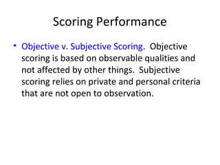Scoring Performance 
• Objective v. Subjective Scoring. Objective 
scoring is based on observable qualities and 
not affected by other things. Subjective 
scoring relies on private and personal criteria 
that are not open to observation. 
 
