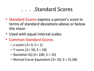 . . . .Standard Scores 
• Standard Scores express a person’s score in 
terms of standard deviations above or below 
the mean 
• Used with equal interval scales 
• Common Standard Scores 
– z-score ( X  
= 0, S = 1) 
– T-score ( = 50, S = 10) 
– Deviation IQ ( = 100, S = 15) 
– Normal    
Curve Equivalent ( = 50, S = 21.06) 
   
X  
   
X  
   
X  
 