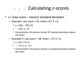 . . . Calculating z-scores 
• z = (raw score – mean)/ standard deviation 
– Example: raw score = 31, mean =27, S = 6. 
• z = (31 – 27) / 6 
• = 4/6 or .67 
• Interpretation: the person scored .67 standard deviations above 
the mean. 
– Example 2: raw score = 18, mean = 27, S = 6 
• z = (18 - 27) / 6 
• = -9 / 6 or -1.5 
• Interpretation: the person scored 1.5 standard deviations below 
the mean. 
 