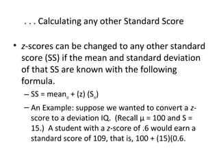 . . . Calculating any other Standard Score 
• z-scores can be changed to any other standard 
score (SS) if the mean and standard deviation 
of that SS are known with the following 
formula. 
– SS = meanss + (z) (Sss) 
– An Example: suppose we wanted to convert a z-score 
to a deviation IQ. (Recall μ = 100 and S = 
15.) A student with a z-score of .6 would earn a 
standard score of 109, that is, 100 + (15)(0.6. 
 