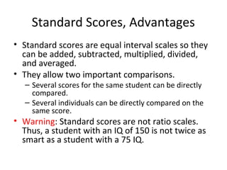 Standard Scores, Advantages 
• Standard scores are equal interval scales so they 
can be added, subtracted, multiplied, divided, 
and averaged. 
• They allow two important comparisons. 
– Several scores for the same student can be directly 
compared. 
– Several individuals can be directly compared on the 
same score. 
• Warning: Standard scores are not ratio scales. 
Thus, a student with an IQ of 150 is not twice as 
smart as a student with a 75 IQ. 
 