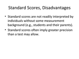 Standard Scores, Disadvantages 
• Standard scores are not readily interpreted by 
individuals without some measurement 
background (e.g., students and their parents). 
• Standard scores often imply greater precision 
than a test may allow. 
 