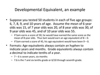 Developmental Equivalent, an example 
• Suppose you tested 50 students in each of five age groups: 
6, 7, 8, 9, and 10 years of age. Assume the mean of 6 year 
olds was 15, of 7 year olds was 20, of 8 year olds was 30, of 
9 year olds was 45, and of 10 year olds was 55. 
– If Sam earns a score of 30, he would have earned the same score as the 
mean of 8 year olds. Thus Sam would earn an age equivalent of 8 – 0. 
– If Sam earned a score of 45, his age equivalent would have been 9 – 0. 
• Formats: Age equivalents always contain an hyphen to 
indicate years and months. Grade equivalents always contain 
a decimal to indicate tenths of a year. 
– 7 – 6 is seven years, six months 
– 7.6 is the 7 and six tenths grade or 6/10 through seventh grade. 
 