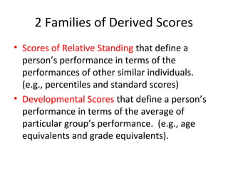2 Families of Derived Scores 
• Scores of Relative Standing that define a 
person’s performance in terms of the 
performances of other similar individuals. 
(e.g., percentiles and standard scores) 
• Developmental Scores that define a person’s 
performance in terms of the average of 
particular group’s performance. (e.g., age 
equivalents and grade equivalents). 
 