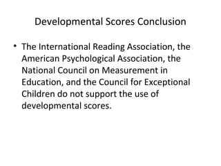 Developmental Scores Conclusion 
• The International Reading Association, the 
American Psychological Association, the 
National Council on Measurement in 
Education, and the Council for Exceptional 
Children do not support the use of 
developmental scores. 
 
