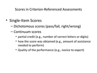 Scores in Criterion-Referenced Assessments 
• Single-Item Scores 
– Dichotomous scores (pass/fail, right/wrong) 
– Continuum scores 
• partial credit (e.g., number of correct letters or digits) 
• how the score was obtained (e.g., amount of assistance 
needed to perform) 
• Quality of the performance (e.g., novice to expert) 
 