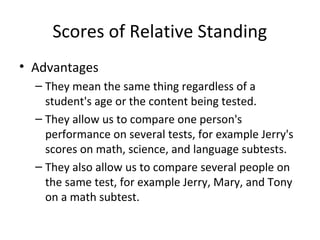 Scores of Relative Standing 
• Advantages 
– They mean the same thing regardless of a 
student's age or the content being tested. 
– They allow us to compare one person's 
performance on several tests, for example Jerry's 
scores on math, science, and language subtests. 
– They also allow us to compare several people on 
the same test, for example Jerry, Mary, and Tony 
on a math subtest. 
 