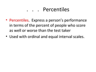 . . . Percentiles 
• Percentiles. Express a person’s performance 
in terms of the percent of people who score 
as well or worse than the test taker 
• Used with ordinal and equal interval scales. 
 
