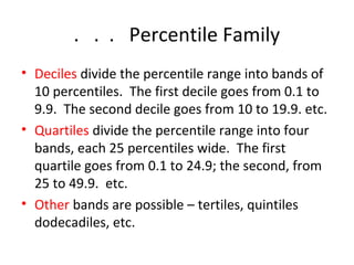 . . . Percentile Family 
• Deciles divide the percentile range into bands of 
10 percentiles. The first decile goes from 0.1 to 
9.9. The second decile goes from 10 to 19.9. etc. 
• Quartiles divide the percentile range into four 
bands, each 25 percentiles wide. The first 
quartile goes from 0.1 to 24.9; the second, from 
25 to 49.9. etc. 
• Other bands are possible – tertiles, quintiles 
dodecadiles, etc. 
 