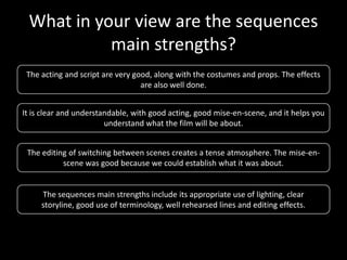 What in your view are the sequences
           main strengths?
 The acting and script are very good, along with the costumes and props. The effects
                                  are also well done.


It is clear and understandable, with good acting, good mise-en-scene, and it helps you
                        understand what the film will be about.


 The editing of switching between scenes creates a tense atmosphere. The mise-en-
           scene was good because we could establish what it was about.


     The sequences main strengths include its appropriate use of lighting, clear
     storyline, good use of terminology, well rehearsed lines and editing effects.
 