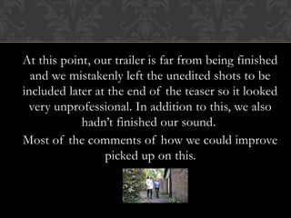 At this point, our trailer is far from being finished
and we mistakenly left the unedited shots to be
included later at the end of the teaser so it looked
very unprofessional. In addition to this, we also
hadn’t finished our sound.
Most of the comments of how we could improve
picked up on this.
 