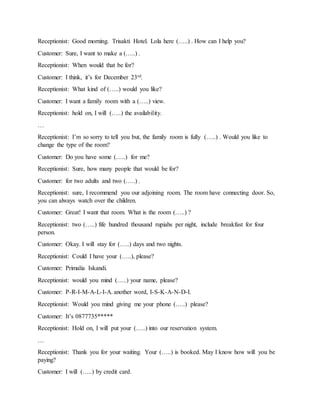 Receptionist: Good morning. Trisakti Hotel. Lola here (…..) . How can I help you?
Customer: Sure, I want to make a (…..) .
Receptionist: When would that be for?
Customer: I think, it’s for December 23rd.
Receptionist: What kind of (…..) would you like?
Customer: I want a family room with a (…..) view.
Receptionist: hold on, I will (…..) the availability.
…
Receptionist: I’m so sorry to tell you but, the family room is fully (…..) . Would you like to
change the type of the room?
Customer: Do you have some (…..) for me?
Receptionist: Sure, how many people that would be for?
Customer: for two adults and two (…..) .
Receptionist: sure, I recommend you our adjoining room. The room have connecting door. So,
you can always watch over the children.
Customer: Great! I want that room. What is the room (…..) ?
Receptionist: two (…..) fife hundred thousand rupiahs per night, include breakfast for four
person.
Customer: Okay. I will stay for (…..) days and two nights.
Receptionist: Could I have your (…..), please?
Customer: Primalia Iskandi.
Receptionist: would you mind (…..) your name, please?
Customer: P-R-I-M-A-L-I-A. another word, I-S-K-A-N-D-I.
Receptionist: Would you mind giving me your phone (…..) please?
Customer: It’s 0877735*****
Receptionist: Hold on, I will put your (…..) into our reservation system.
…
Receptionist: Thank you for your waiting. Your (…..) is booked. May I know how will you be
paying?
Customer: I will (…..) by credit card.
 