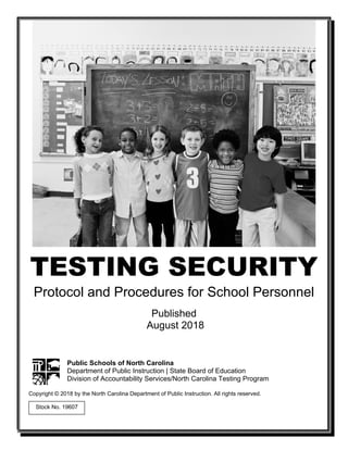 TESTING SECURITY
Protocol and Procedures for School Personnel
Published
August 2018
Public Schools of North Carolina
Department of Public Instruction | State Board of Education
Division of Accountability Services/North Carolina Testing Program
Copyright © 2018 by the North Carolina Department of Public Instruction. All rights reserved.
Stock No. 19607
 