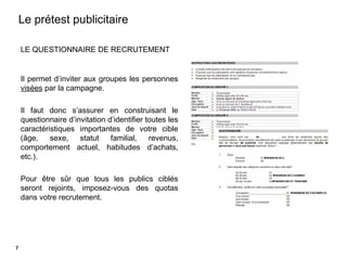 10
LE QUESTIONNAIRE DE RECRUTEMENT
Il permet d’inviter aux groupes les personnes
visées par la campagne.
Il faut donc s’assurer en construisant le
questionnaire d’invitation d’identifier toutes les
caractéristiques importantes de votre cible
(âge, sexe, statut familial, revenus,
comportement actuel, habitudes d’achats,
etc.).
Pour être sûr que tous les publics ciblés
seront rejoints, imposez-vous des quotas
dans votre recrutement.
Le prétest publicitaire
7
 