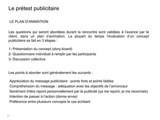 11
LE PLAN D’ANIMATION
Les questions qui seront abordées durant la rencontre sont validées à l’avance par le
client, dans un plan d’animation. La plupart du temps l’évaluation d’un concept
publicitaire se fait en 3 étapes :
1- Présentation du concept (story-board)
2- Questionnaire individuel à remplir par les participants
3- Discussion collective
Les points à aborder sont généralement les suivants :
Appréciation du message publicitaire : points forts et points faibles
Compréhension du message : adéquation avec les objectifs de l’annonceur
Sentiment d’être rejoint personnellement par la publicité (ça me rejoint, je me reconnais)
Intention de passer à l’action (donne envie)
Préférence entre plusieurs concepts le cas échéant
Le prétest publicitaire
 