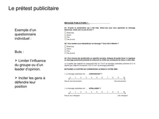 12
Exemple d’un
questionnaire
individuel :
Buts :
 Limiter l’influence
du groupe ou d’un
leader d’opinion.
 Inciter les gens à
défendre leur
position
Le prétest publicitaire
 