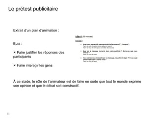 13
Extrait d’un plan d’animation :
Buts :
 Faire justifier les réponses des
participants
 Faire interagir les gens
À ce stade, le rôle de l’animateur est de faire en sorte que tout le monde exprime
son opinion et que le débat soit constructif.
Le prétest publicitaire
 