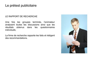 LE RAPPORT DE RECHERCHE
Une fois les groupes terminés, l’animateur
analysent toutes les discussions ainsi que les
résultats obtenus dans les questionnaires
individuels.
La firme de recherche rapporte les faits et rédigent
des recommandations.
Le prétest publicitaire
 