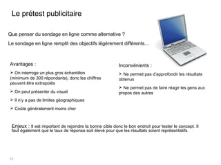 15
Avantages :
 On interroge un plus gros échantillon
(minimum de 300 répondants), donc les chiffres
peuvent être extrapolés
 On peut présenter du visuel
 Il n’y a pas de limites géographiques
 Coûte généralement moins cher
Le prétest publicitaire
Inconvénients :
 Ne permet pas d’approfondir les résultats
obtenus
 Ne permet pas de faire réagir les gens aux
propos des autres
Que penser du sondage en ligne comme alternative ?
Le sondage en ligne remplit des objectifs légèrement différents…
Enjeux : Il est important de rejoindre la bonne cible donc le bon endroit pour tester le concept. Il
faut également que le taux de réponse soit élevé pour que les résultats soient représentatifs.
 