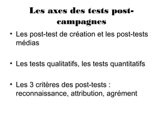 Les axes des tests post-
campagnes
• Les post-test de création et les post-tests
médias
• Les tests qualitatifs, les tests quantitatifs
• Les 3 critères des post-tests :
reconnaissance, attribution, agrément
 