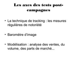 Les axes des tests post-
campagnes
• La technique de tracking : les mesures
régulières de notoriété
• Baromètre d’image
• Modélisation : analyse des ventes, du
volume, des parts de marché...
 