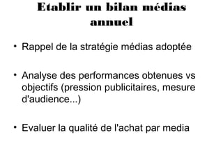 Etablir un bilan médias
annuel
• Rappel de la stratégie médias adoptée
• Analyse des performances obtenues vs
objectifs (pression publicitaires, mesure
d'audience...)
• Evaluer la qualité de l'achat par media
 
