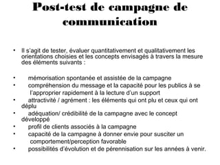 Post-test de campagne de
communication
• Il s’agit de tester, évaluer quantitativement et qualitativement les
orientations choisies et les concepts envisagés à travers la mesure
des éléments suivants :
• mémorisation spontanée et assistée de la campagne
• compréhension du message et la capacité pour les publics à se
l’approprier rapidement à la lecture d’un support
• attractivité / agrément : les éléments qui ont plu et ceux qui ont
déplu
• adéquation/ crédibilité de la campagne avec le concept
développé
• profil de clients associés à la campagne
• capacité de la campagne à donner envie pour susciter un
comportement/perception favorable
• possibilités d’évolution et de pérennisation sur les années à venir.
 