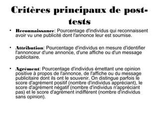 Critères principaux de post-
tests
• Reconnaissance: Pourcentage d'individus qui reconnaissent
avoir vu une publicité dont l'annonce leur est soumise.
• Attribution: Pourcentage d'individus en mesure d'identifier
l'annonceur d'une annonce, d'une affiche ou d'un message
publicitaire.
• Agrément: Pourcentage d'individus émettant une opinion
positive à propos de l'annonce, de l'affiche ou du message
publicitaire dont ils ont le souvenir. On distingue parfois le
score d'agrément positif (nombre d'individus appréciant), le
score d'agrément négatif (nombre d'individus n'appréciant
pas) et le score d'agrément indifférent (nombre d'individus
sans opinion).
 