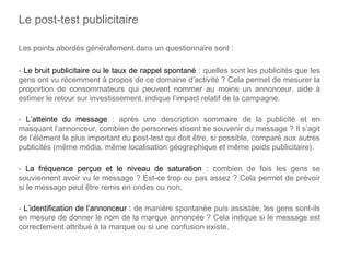 Les points abordés généralement dans un questionnaire sont :
- Le bruit publicitaire ou le taux de rappel spontané : quelles sont les publicités que les
gens ont vu récemment à propos de ce domaine d’activité ? Cela permet de mesurer la
proportion de consommateurs qui peuvent nommer au moins un annonceur, aide à
estimer le retour sur investissement, indique l’impact relatif de la campagne.
- L’atteinte du message : après une description sommaire de la publicité et en
masquant l’annonceur, combien de personnes disent se souvenir du message ? Il s’agit
de l’élément le plus important du post-test qui doit être, si possible, comparé aux autres
publicités (même média, même localisation géographique et même poids publicitaire).
- La fréquence perçue et le niveau de saturation : combien de fois les gens se
souviennent avoir vu le message ? Est-ce trop ou pas assez ? Cela permet de prévoir
si le message peut être remis en ondes ou non.
- L’identification de l’annonceur : de manière spontanée puis assistée, les gens sont-ils
en mesure de donner le nom de la marque annoncée ? Cela indique si le message est
correctement attribué à la marque ou si une confusion existe.
Le post-test publicitaire
 