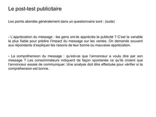 Les points abordés généralement dans un questionnaire sont : (suite)
- L’appréciation du message : les gens ont-ils appréciés la publicité ? C’est la variable
la plus fiable pour prédire l’impact du message sur les ventes. On demande souvent
aux répondants d’expliquer les raisons de leur bonne ou mauvaise appréciation.
- La compréhension du message : qu’est-ce que l’annonceur a voulu dire par son
message ? Les consommateurs indiquent de façon spontanée ce qu’ils croient que
l’annonceur essaie de communiquer. Une analyse doit être effectuée pour vérifier si la
compréhension est bonne.
Le post-test publicitaire
 