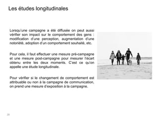 28
Les études longitudinales
Lorsqu’une campagne a été diffusée on peut aussi
vérifier son impact sur le comportement des gens :
modification d’une perception, augmentation d’une
notoriété, adoption d’un comportement souhaité, etc.
Pour cela, il faut effectuer une mesure pré-campagne
et une mesure post-campagne pour mesurer l’écart
obtenu entre les deux moments. C’est ce qu’on
appelle une étude longitudinale.
Pour vérifier si le changement de comportement est
attribuable ou non à la campagne de communication,
on prend une mesure d’exposition à la campagne.
 