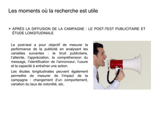  APRÈS LA DIFFUSION DE LA CAMPAGNE : LE POST-TEST PUBLICITAIRE ET
ÉTUDE LONGITUDINALE
Les moments où la recherche est utile
Le post-test a pour objectif de mesurer la
performance de la publicité en analysant les
variables suivantes : le bruit publicitaire,
l’atteinte, l’appréciation, la compréhension du
message, l’identification de l’annonceur, l’usure
et la capacité à entraîner une action.
Les études longitudinales peuvent également
permettre de mesurer de l’impact de la
campagne : changement d’un comportement,
variation du taux de notoriété, etc.
 