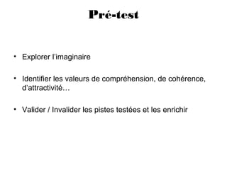 Pré-test
• Explorer l’imaginaire
• Identifier les valeurs de compréhension, de cohérence,
d’attractivité…
• Valider / Invalider les pistes testées et les enrichir
 