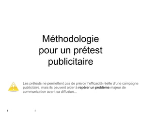 8
Méthodologie
pour un prétest
publicitaire
Les prétests ne permettent pas de prévoir l’efficacité réelle d’une campagne
publicitaire, mais ils peuvent aider à repérer un problème majeur de
communication avant sa diffusion…
5
 