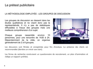 9
Le prétest publicitaire
LA MÉTHODOLOGIE EMPLOYÉE : LES GROUPES DE DISCUSSION
Les groupes de discussion se classent dans les
études qualitatives et ne visent donc pas la
représentativité. Il n’y a pas de statistiques
diffusables à l’issue des groupes mais une
meilleure compréhension d’un sujet.
Chaque groupe rassemble environ 10
personnes, pour une rencontre de 1h30 à 2h.
Dépendamment de la cible, on organise
généralement de 2 à 8 groupes.
Les discussions sont filmées et enregistrées pour fins d’analyse. La présence des clients est
recommandée (derrière un miroir sans tain).
Les firmes de recherche construisent un questionnaire de recrutement, un plan d’animation et
rédige un rapport synthèse.
6
 