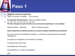 Paso 1 
¿CONOCE USTED SU ENEATIPO? 
* NO, no conozco mi eneatipo SI, lo conozco Si respondió afirmativamente, indique su posible eneatipo: 
 E1 E2 E3 E4 E5 E6 E7 E8 E9 Por favor indíquenos qué tan fuerte es su convicción de pertenecer a ese eneatipo: Certeza absoluta Moderada Débil, no estoy tan seguro Ahora indíquenos el método principal con el que ha logrado identificarse previamente: Por mucho tiempo he estudiado los eneatipos, y a través de la autoobservación he logrado identificarme. Un experto en Eneagrama me ha indicado mi eneatipo. A través de este mismo Test. He realizado otro Test escrito: He participado en un Taller de Eneagrama: Otro:  