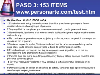 PASO 3: 153 ITEMS www.personarte.com/test.htm 
Me identifico: MUCHO POCO NADA 
1 Constantemente estoy haciendo planes divertidos y excitantes para que el futuro resulte incluso mucho mejor que el presente. 
2 Soy muy fácil de complacer y normalmente creo que lo que tengo es suficiente. 
3 Generalmente, ajustarme a las normas que la sociedad exige me impide mostrar quién realmente soy. 
4 Me considero un gran observador -objetivo y profundo-, capaz de percibir cosas que los demás no ven o ignoran. 
5 Suelo ser capaz de ver las "distintas verdades" involucradas en un conflicto y mediar entre ellas. Cada parte me parece válida y digna de ser tomada en cuenta. 
6 El hecho de que reconozcan mis logros me proporciona seguridad, si no me los reconocen me auto-promociono hasta conseguirlo. 
7 Parezco duro por fuera, pero tengo un lado muy tierno y cálido, que sólo muestro a las personas que se lo ganan. 
 8 Soy muy reservado y distante, y muy selectivo a la hora de incluir personas en mi mundo. 
9 Disfruto estando en acción en el campo de batalla, sorteando todo tipo de obstáculos o desafíos que me pongan enfrente. 
10 Muchas veces me frustro al no poder decir "no" y terminar anteponiendo los intereses  