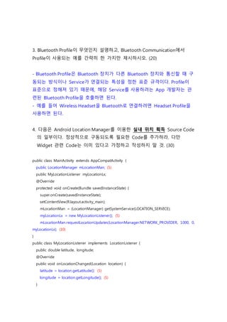 3. Bluetooth Profile이 무엇인지 설명하고, Bluetooth Communication에서
Profile이 사용되는 예를 간략히 한 가지만 제시하시오. (20)
- Bluetooth Profile은 Bluetooth 장치가 다른 Bluetooth 장치와 통신할 때 구
동되는 방식이나 Service가 연결되는 특성을 정한 표준 규격이다. Profile이
표준으로 정해져 있기 때문에, 해당 Service를 사용하려는 App 개발자는 관
련된 Bluetooth Profile을 호출하면 된다.
- 예를 들어 Wireless Headset을 Bluetooth로 연결하려면 Headset Profile을
사용하면 된다.
4. 다음은 Android Location Manager를 이용한 실내 위치 획득 Source Code
의 일부이다. 정상적으로 구동되도록 필요한 Code를 추가하라. 다만
Widget 관련 Code는 이미 있다고 가정하고 작성하지 말 것. (30)
public class MainActivity extends AppCompatActivity {
public LocationManager mLocationMan; (5)
public MyLocationListener myLocationLx;
@Override
protected void onCreate(Bundle savedInstanceState) {
super.onCreate(savedInstanceState);
setContentView(R.layout.activity_main);
mLocationMan = (LocationManager) getSystemService(LOCATION_SERVICE);
myLocationLx = new MyLocationListener(); (5)
mLocationMan.requestLocationUpdates(LocationManager.NETWORK_PROVIDER, 1000, 0,
myLocationLx); (10)
}
public class MyLocationListener implements LocationListener {
public double latitude, longitude;
@Override
public void onLocationChanged(Location location) {
latitude = location.getLatitude(); (5)
longitude = location.getLongitude(); (5)
}
 