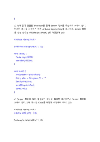 }
3) 1)과 같이 연결된 Bluetooth를 통해 Sensor 정보를 무선으로 보내려 한다.
이러한 통신을 지원하기 위한 Arduino Sketch Code를 제시하라. Sensor 정보
를 얻는 함수는 double getSensor() {}로 가정한다. (20)
#include <StringTok.h>
SoftwareSerial serialBth(11, 10);
void setup() {
Serial.begin(9600);
serialBth(115200);
}
void loop() {
double sen = getSensor();
String sSen = String(sen, 5) + “ “;
Serial.print(sSen);
serialBth.print(sSen);
delay(1000);
}
4) Sensor 정보에 실린 불필요한 잡음을 최대한 제거하면서 Sensor 정보를
보내려 한다. 3)에 제시한 Code를 어떻게 수정해야 하나? (20)
#include <StringTok.h>
#define MAX_AVG (10)
SoftwareSerial serialBth(11, 10);
 