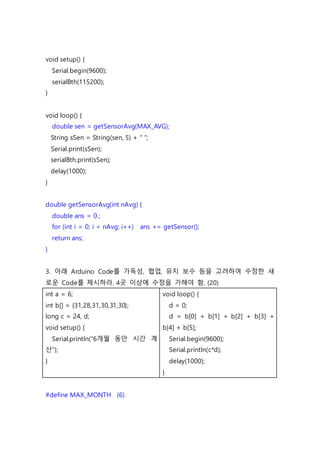 void setup() {
Serial.begin(9600);
serialBth(115200);
}
void loop() {
double sen = getSensorAvg(MAX_AVG);
String sSen = String(sen, 5) + “ “;
Serial.print(sSen);
serialBth.print(sSen);
delay(1000);
}
double getSensorAvg(int nAvg) {
double ans = 0.;
for (int i = 0; i < nAvg; i++) ans += getSensor();
return ans;
}
3. 아래 Arduino Code를 가독성, 협업, 유지 보수 등을 고려하여 수정한 새
로운 Code를 제시하라. 4곳 이상에 수정을 가해야 함. (20)
int a = 6;
int b[] = {31,28,31,30,31,30};
long c = 24, d;
void setup() {
Serial.println(“6개월 동안 시간 계
산”);
}
void loop() {
d = 0;
d = b[0] + b[1] + b[2] + b[3] +
b[4] + b[5];
Serial.begin(9600);
Serial.println(c*d);
delay(1000);
}
#define MAX_MONTH (6)
 