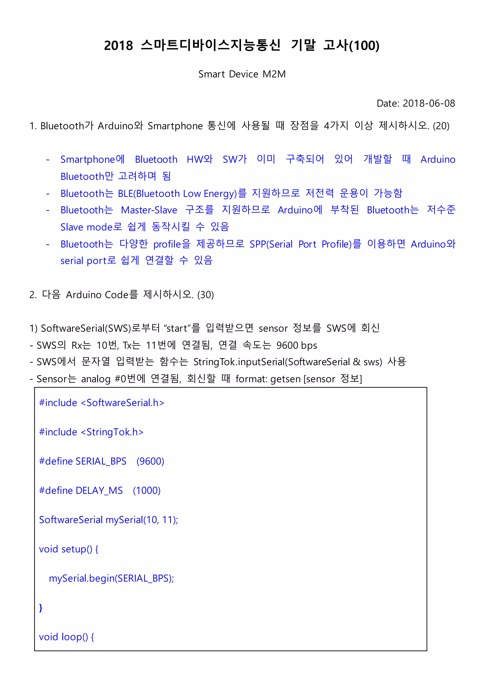 2018 스마트디바이스지능통신 기말 고사(100)
Smart Device M2M
Date: 2018-06-08
1. Bluetooth가 Arduino와 Smartphone 통신에 사용될 때 장점을 4가지 이상 제시하시오. (20)
- Smartphone에 Bluetooth HW와 SW가 이미 구축되어 있어 개발할 때 Arduino
Bluetooth만 고려하며 됨
- Bluetooth는 BLE(Bluetooth Low Energy)를 지원하므로 저전력 운용이 가능함
- Bluetooth는 Master-Slave 구조를 지원하므로 Arduino에 부착된 Bluetooth는 저수준
Slave mode로 쉽게 동작시킬 수 있음
- Bluetooth는 다양한 profile을 제공하므로 SPP(Serial Port Profile)를 이용하면 Arduino와
serial port로 쉽게 연결할 수 있음
2. 다음 Arduino Code를 제시하시오. (30)
1) SoftwareSerial(SWS)로부터 “start”를 입력받으면 sensor 정보를 SWS에 회신
- SWS의 Rx는 10번, Tx는 11번에 연결됨, 연결 속도는 9600 bps
- SWS에서 문자열 입력받는 함수는 StringTok.inputSerial(SoftwareSerial & sws) 사용
- Sensor는 analog #0번에 연결됨, 회신할 때 format: getsen [sensor 정보]
#include <SoftwareSerial.h>
#include <StringTok.h>
#define SERIAL_BPS (9600)
#define DELAY_MS (1000)
SoftwareSerial mySerial(10, 11);
void setup() {
mySerial.begin(SERIAL_BPS);
}
void loop() {
 
