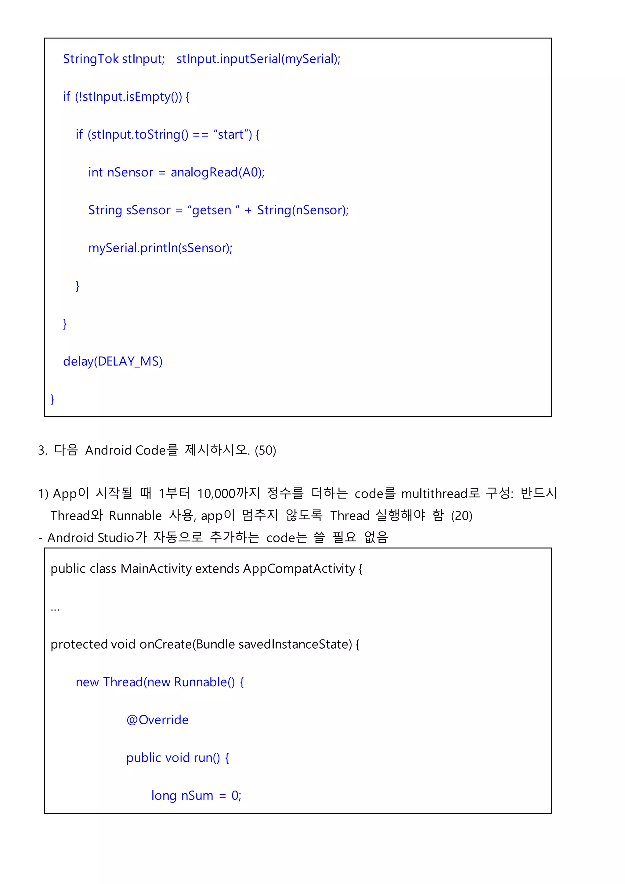 StringTok stInput; stInput.inputSerial(mySerial);
if (!stInput.isEmpty()) {
if (stInput.toString() == “start”) {
int nSensor = analogRead(A0);
String sSensor = “getsen ” + String(nSensor);
mySerial.println(sSensor);
}
}
delay(DELAY_MS)
}
3. 다음 Android Code를 제시하시오. (50)
1) App이 시작될 때 1부터 10,000까지 정수를 더하는 code를 multithread로 구성: 반드시
Thread와 Runnable 사용, app이 멈추지 않도록 Thread 실행해야 함 (20)
- Android Studio가 자동으로 추가하는 code는 쓸 필요 없음
public class MainActivity extends AppCompatActivity {
…
protected void onCreate(Bundle savedInstanceState) {
new Thread(new Runnable() {
@Override
public void run() {
long nSum = 0;
 